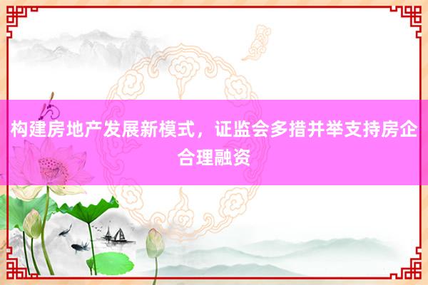 构建房地产发展新模式，证监会多措并举支持房企合理融资