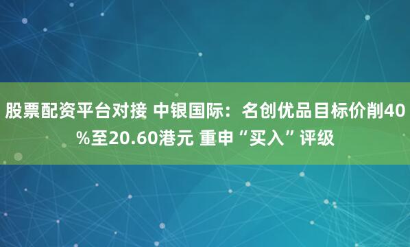 股票配资平台对接 中银国际：名创优品目标价削40%至20.60港元 重申“买入”评级