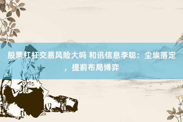 股票杠杆交易风险大吗 和讯信息李聪：尘埃落定，提前布局博弈