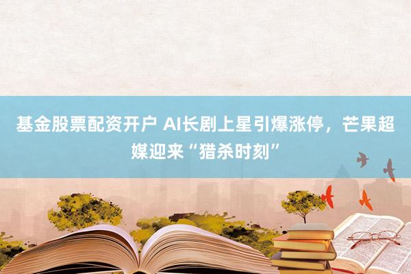 基金股票配资开户 AI长剧上星引爆涨停，芒果超媒迎来“猎杀时刻”