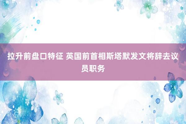 拉升前盘口特征 英国前首相斯塔默发文将辞去议员职务