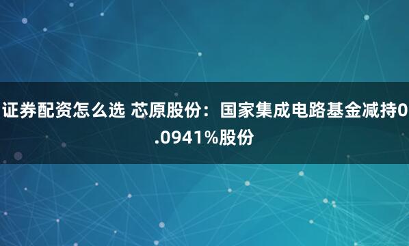 证券配资怎么选 芯原股份：国家集成电路基金减持0.0941%股份