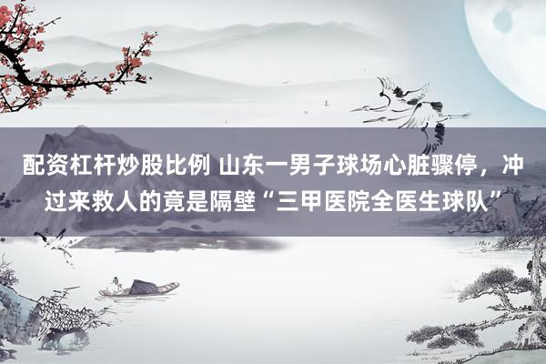 配资杠杆炒股比例 山东一男子球场心脏骤停，冲过来救人的竟是隔壁“三甲医院全医生球队”