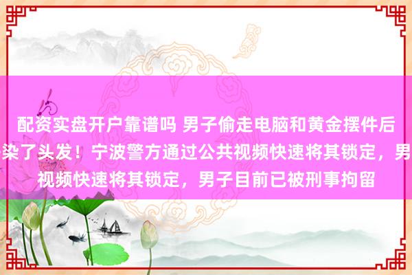配资实盘开户靠谱吗 男子偷走电脑和黄金摆件后变装离开，还专门去染了头发！宁波警方通过公共视频快速将其锁定，男子目前已被刑事拘留