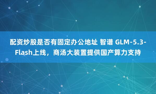 配资炒股是否有固定办公地址 智谱 GLM-5.3-Flash上线，商汤大装置提供国产算力支持