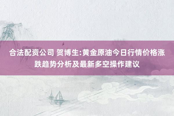 合法配资公司 贺博生:黄金原油今日行情价格涨跌趋势分析及最新多空操作建议