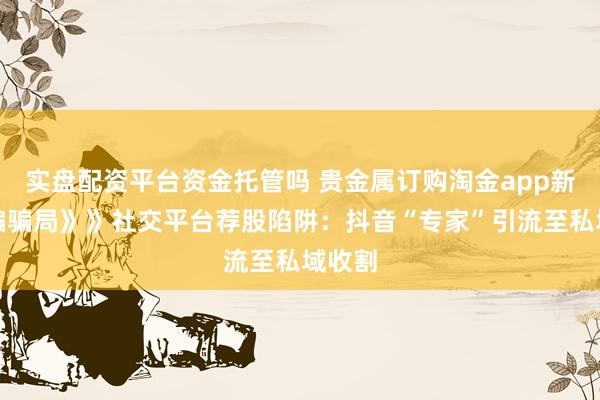 实盘配资平台资金托管吗 贵金属订购淘金app新型诈骗骗局》》社交平台荐股陷阱：抖音“专家”引流至私域收割