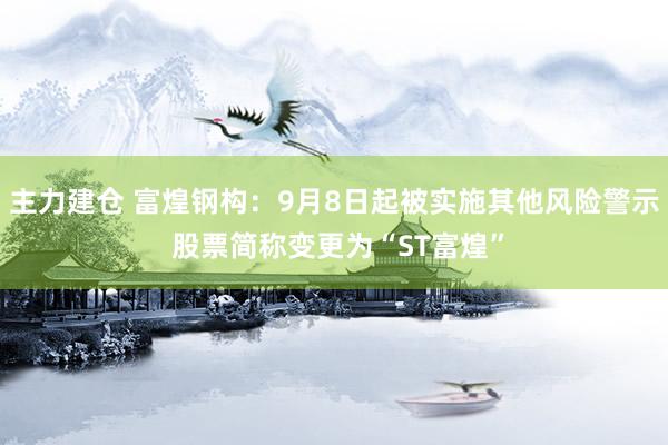 主力建仓 富煌钢构：9月8日起被实施其他风险警示 股票简称变更为“ST富煌”