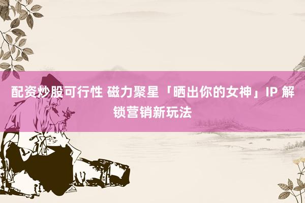 配资炒股可行性 磁力聚星「晒出你的女神」IP 解锁营销新玩法