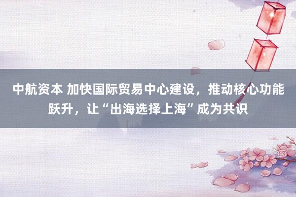 中航资本 加快国际贸易中心建设，推动核心功能跃升，让“出海选择上海”成为共识
