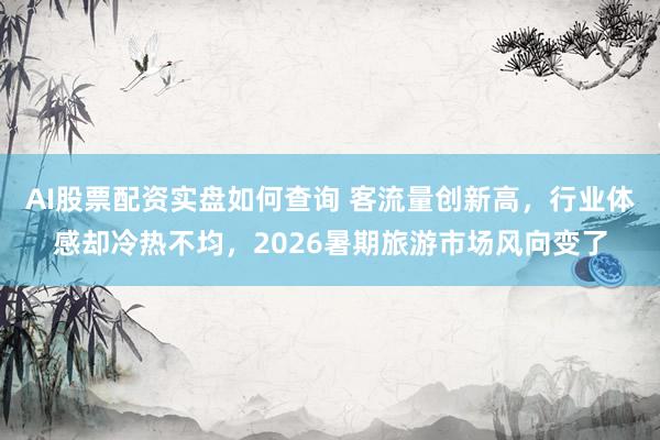 AI股票配资实盘如何查询 客流量创新高，行业体感却冷热不均，2026暑期旅游市场风向变了