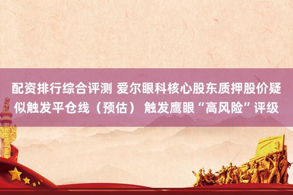 配资排行综合评测 爱尔眼科核心股东质押股价疑似触发平仓线（预估） 触发鹰眼“高风险”评级