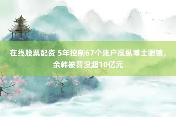 在线股票配资 5年控制67个账户操纵博士眼镜，余韩被罚没超10亿元
