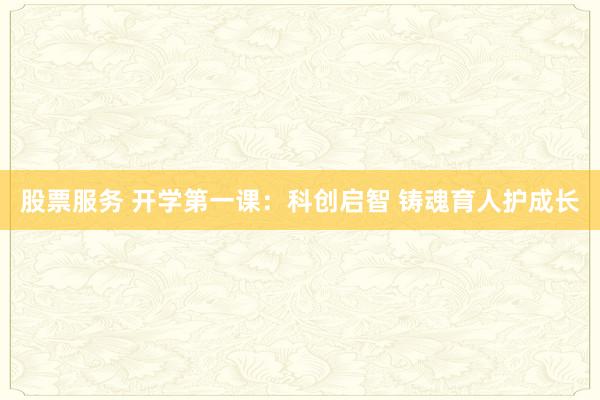 股票服务 开学第一课：科创启智 铸魂育人护成长