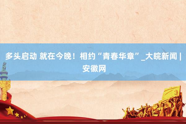 多头启动 就在今晚！相约“青春华章”_大皖新闻 | 安徽网