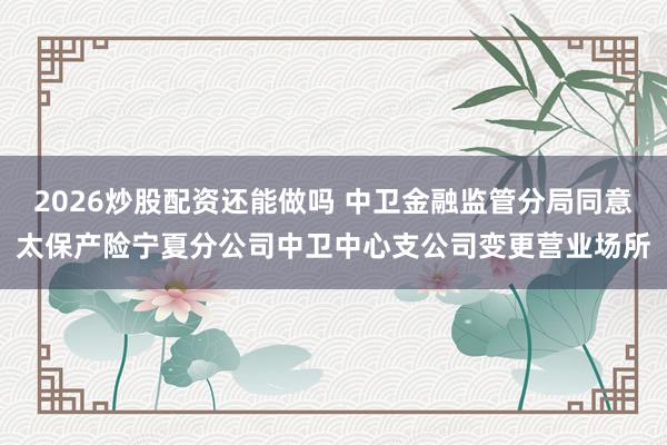 2026炒股配资还能做吗 中卫金融监管分局同意太保产险宁夏分公司中卫中心支公司变更营业场所