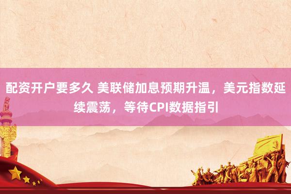 配资开户要多久 美联储加息预期升温，美元指数延续震荡，等待CPI数据指引