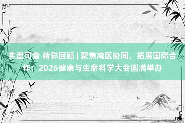 实盘可查 精彩回顾 | 聚焦湾区协同，拓展国际合作：2026健康与生命科学大会圆满举办