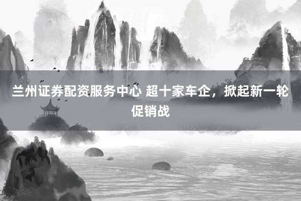 兰州证券配资服务中心 超十家车企，掀起新一轮促销战