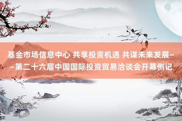 基金市场信息中心 共享投资机遇 共谋未来发展——第二十六届中国国际投资贸易洽谈会开幕侧记