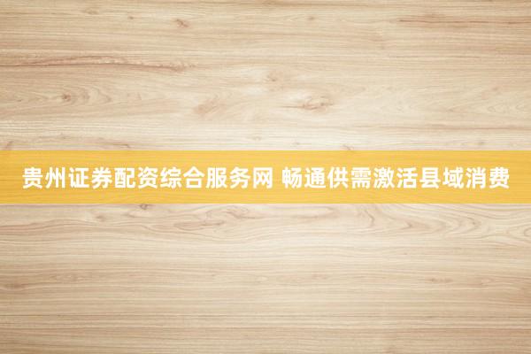 贵州证券配资综合服务网 畅通供需激活县域消费