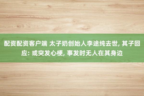 配资配资客户端 太子奶创始人李途纯去世, 其子回应: 或突发心梗, 事发时无人在其身边