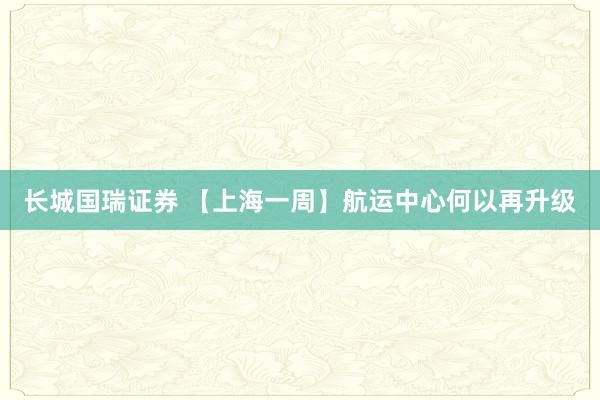 长城国瑞证券 【上海一周】航运中心何以再升级