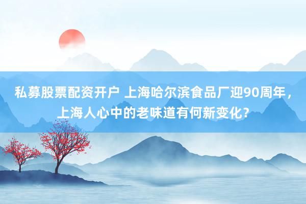 私募股票配资开户 上海哈尔滨食品厂迎90周年，上海人心中的老味道有何新变化？