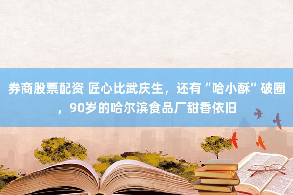 券商股票配资 匠心比武庆生，还有“哈小酥”破圈，90岁的哈尔滨食品厂甜香依旧