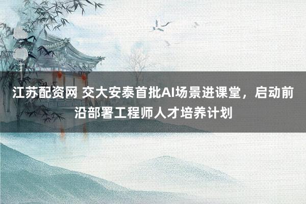 江苏配资网 交大安泰首批AI场景进课堂，启动前沿部署工程师人才培养计划