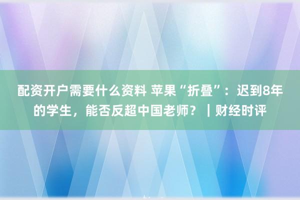 配资开户需要什么资料 苹果“折叠”：迟到8年的学生，能否反超中国老师？｜财经时评