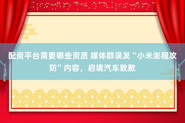 配资平台需要哪些资质 媒体群误发“小米澎程攻防”内容，启境汽车致歉