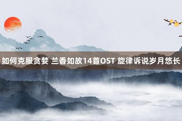 如何克服贪婪 兰香如故14首OST 旋律诉说岁月悠长