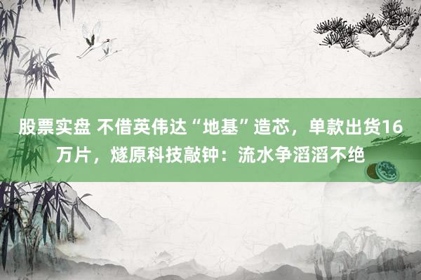 股票实盘 不借英伟达“地基”造芯，单款出货16万片，燧原科技敲钟：流水争滔滔不绝