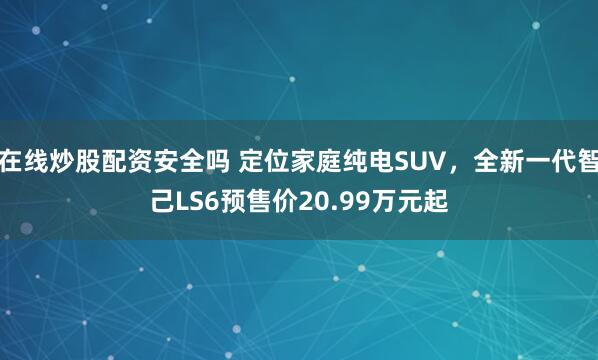 在线炒股配资安全吗 定位家庭纯电SUV，全新一代智己LS6预售价20.99万元起