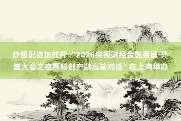 炒股配资加杠杆 “2026央视财经金融强国·外滩大会之夜暨科创产融高端对话”在上海举办