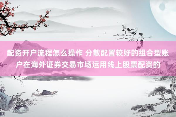 配资开户流程怎么操作 分散配置较好的组合型账户在海外证券交易市场运用线上股票配资的