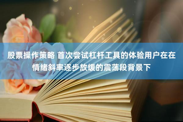 股票操作策略 首次尝试杠杆工具的体验用户在在情绪斜率逐步放缓的震荡段背景下