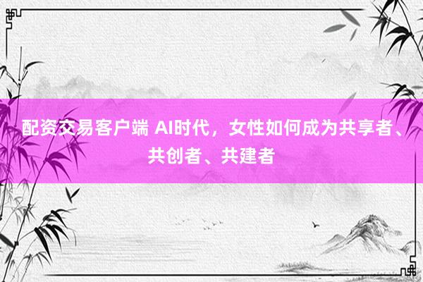 配资交易客户端 AI时代，女性如何成为共享者、共创者、共建者
