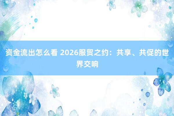资金流出怎么看 2026服贸之约：共享、共促的世界交响