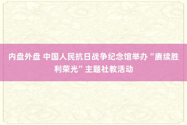 内盘外盘 中国人民抗日战争纪念馆举办“赓续胜利荣光”主题社教活动