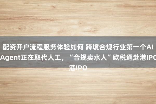 配资开户流程服务体验如何 跨境合规行业第一个AI Agent正在取代人工，“合规卖水人”欧税通赴港IPO