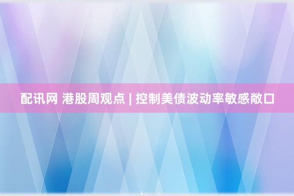 配讯网 港股周观点 | 控制美债波动率敏感敞口