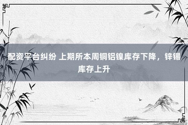 配资平台纠纷 上期所本周铜铝镍库存下降，锌锡库存上升