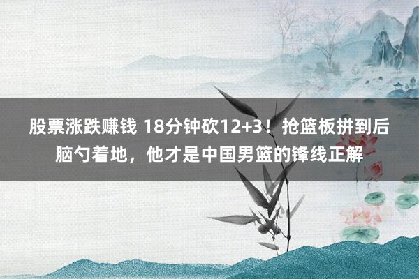 股票涨跌赚钱 18分钟砍12+3！抢篮板拼到后脑勺着地，他才是中国男篮的锋线正解