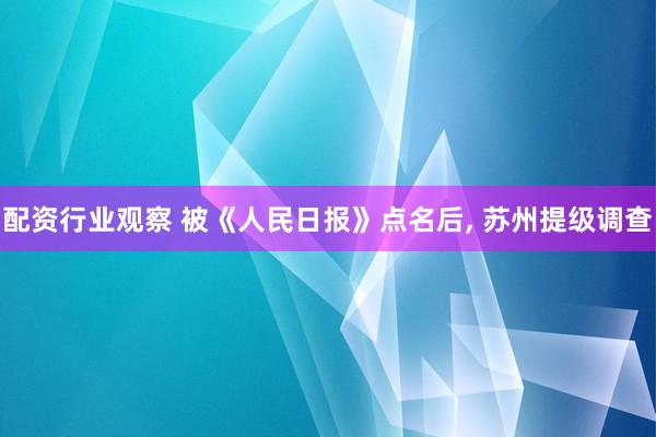 配资行业观察 被《人民日报》点名后, 苏州提级调查