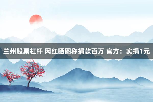 兰州股票杠杆 网红晒图称捐款百万 官方：实捐1元