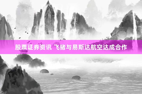 股票证券资讯 飞猪与易斯达航空达成合作
