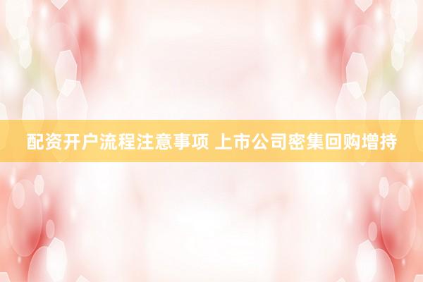 配资开户流程注意事项 上市公司密集回购增持
