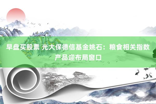 早盘买股票 光大保德信基金姚石：粮食相关指数产品迎布局窗口